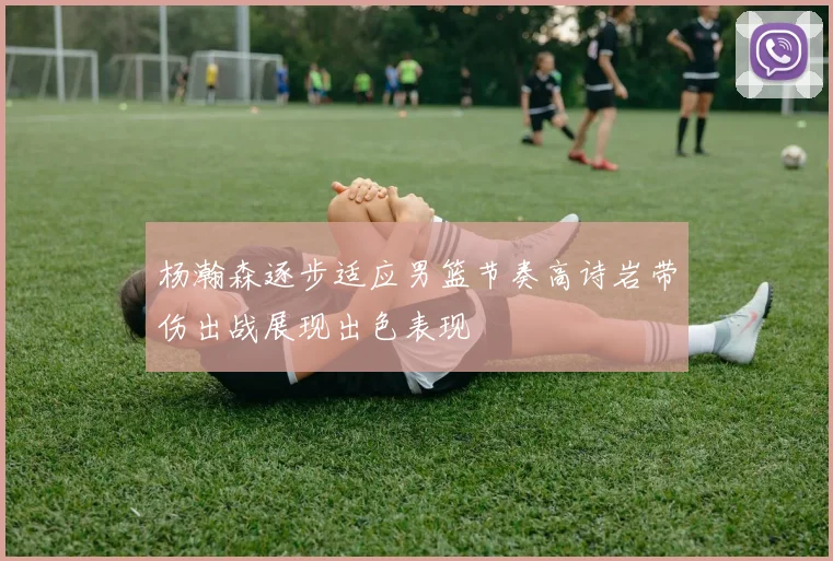 杨瀚森逐步适应男篮节奏高诗岩带伤出战展现出色表现