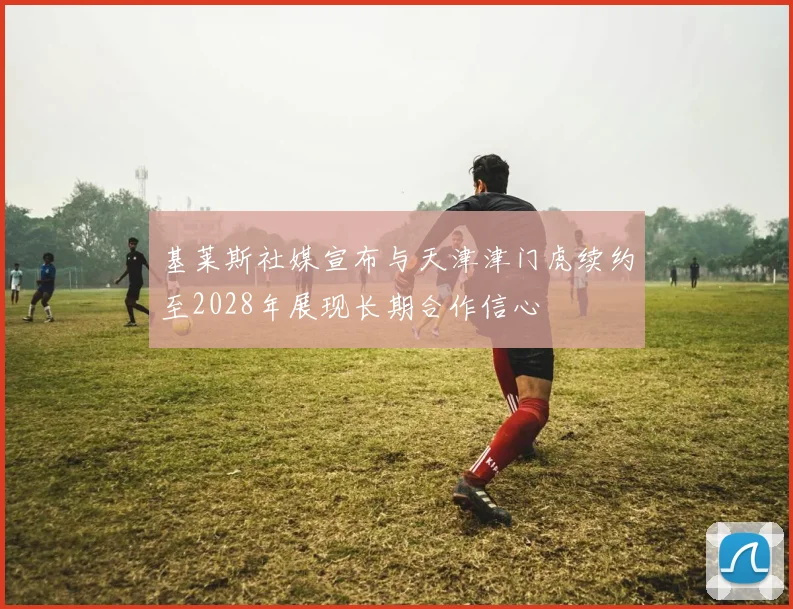基莱斯社媒宣布与天津津门虎续约至2028年展现长期合作信心