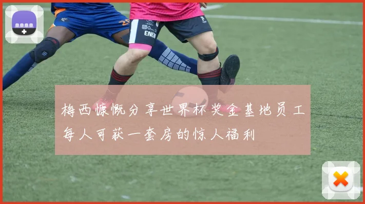 梅西慷慨分享世界杯奖金基地员工每人可获一套房的惊人福利