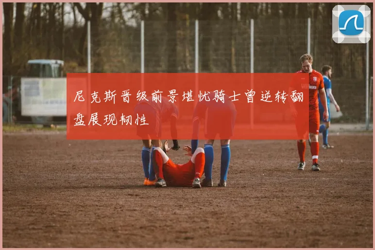尼克斯晋级前景堪忧骑士曾逆转翻盘展现韧性