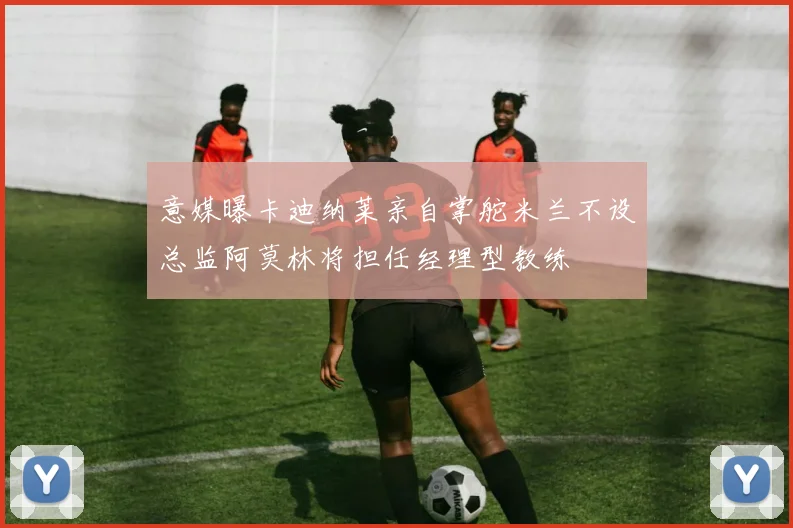 意媒曝卡迪纳莱亲自掌舵米兰不设总监阿莫林将担任经理型教练
