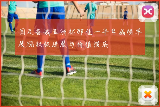 国足备战亚洲杯邵佳一半年成绩单展现积极进展与价值摸底