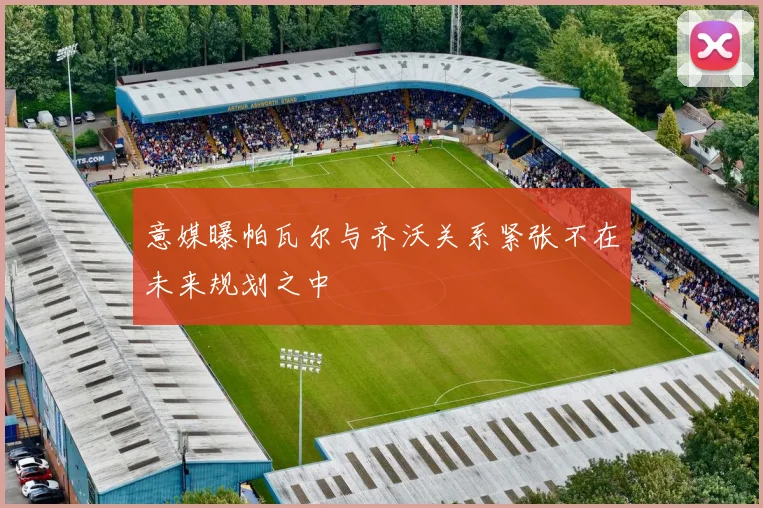 意媒曝帕瓦尔与齐沃关系紧张不在未来规划之中