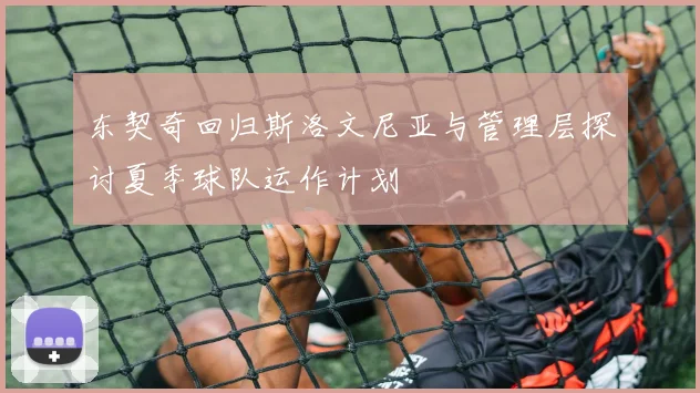 东契奇回归斯洛文尼亚与管理层探讨夏季球队运作计划