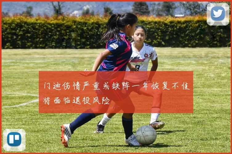 门迪伤情严重或缺阵一年恢复不佳将面临退役风险