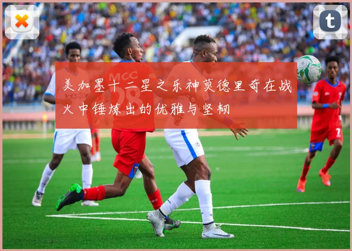 美加墨十二星之乐神莫德里奇在战火中锤炼出的优雅与坚韧