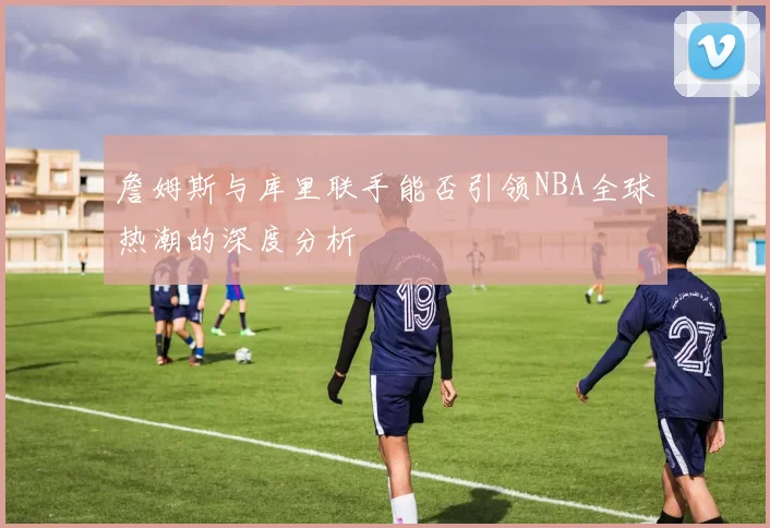 詹姆斯与库里联手能否引领NBA全球热潮的深度分析