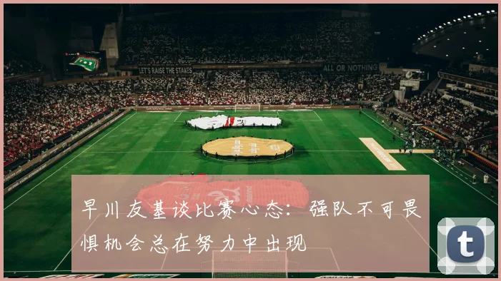早川友基谈比赛心态：强队不可畏惧机会总在努力中出现
