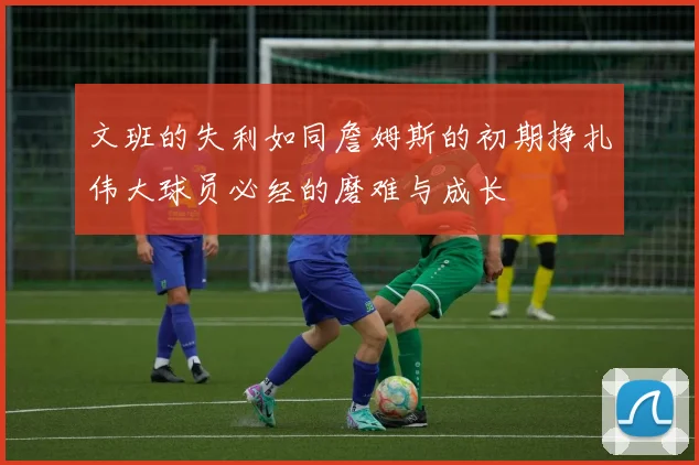 文班的失利如同詹姆斯的初期挣扎伟大球员必经的磨难与成长