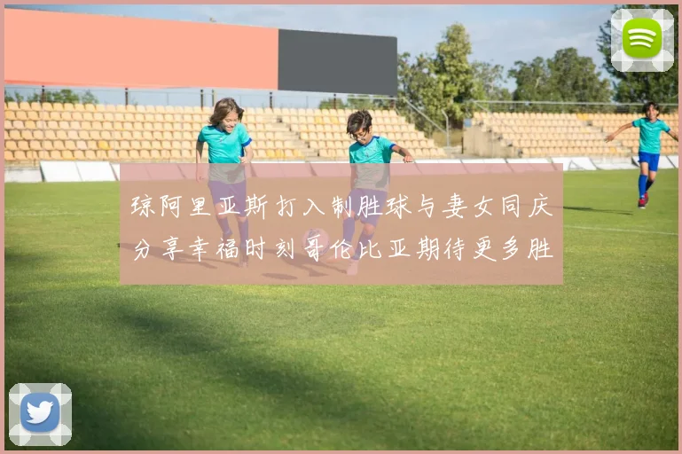 琼阿里亚斯打入制胜球与妻女同庆分享幸福时刻哥伦比亚期待更多胜利