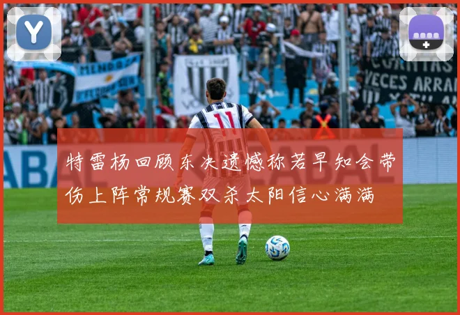 特雷杨回顾东决遗憾称若早知会带伤上阵常规赛双杀太阳信心满满
