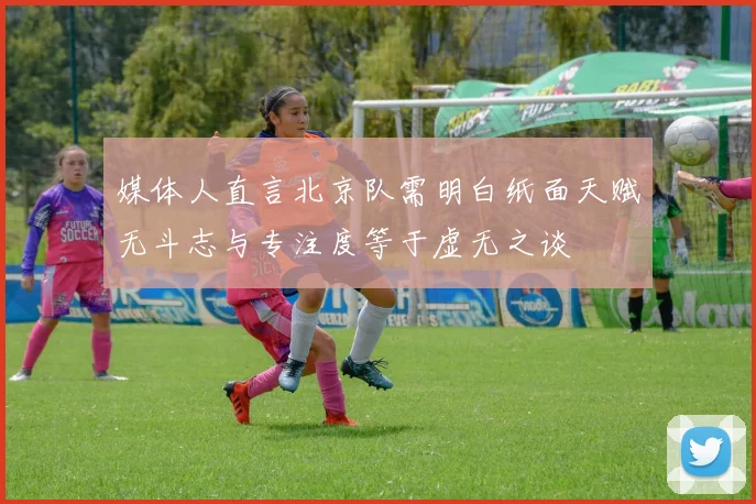 媒体人直言北京队需明白纸面天赋无斗志与专注度等于虚无之谈