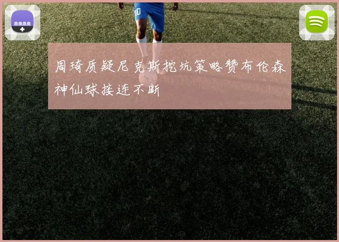 周琦质疑尼克斯挖坑策略赞布伦森神仙球接连不断