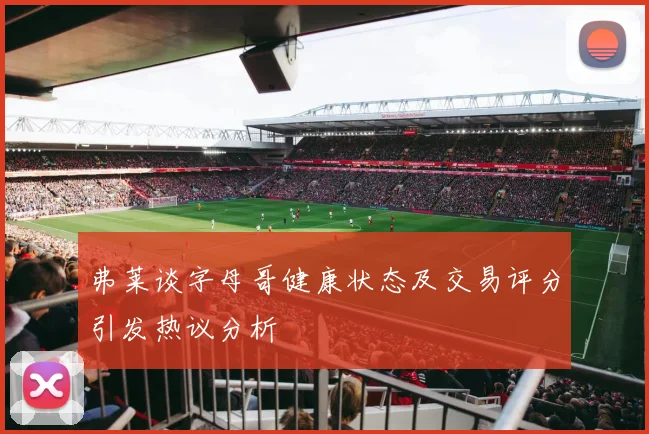 弗莱谈字母哥健康状态及交易评分引发热议分析