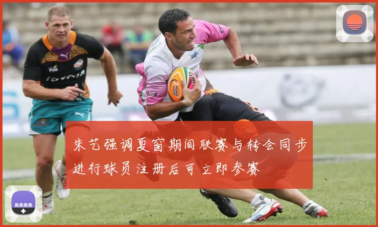 朱艺强调夏窗期间联赛与转会同步进行球员注册后可立即参赛
