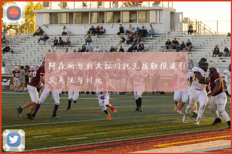 阿森纳与利夫拉门托无接触报道引发关注与讨论