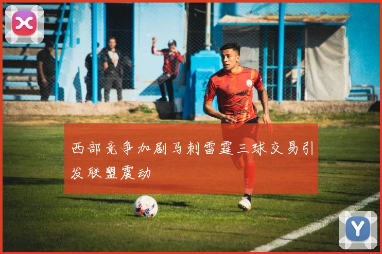 西部竞争加剧马刺雷霆三球交易引发联盟震动
