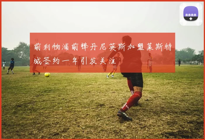 前利物浦前锋丹尼英斯加盟莱斯特城签约一年引发关注