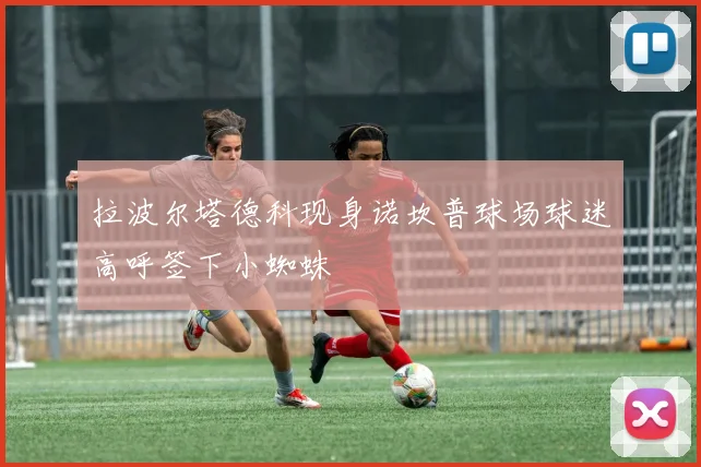 拉波尔塔德科现身诺坎普球场球迷高呼签下小蜘蛛