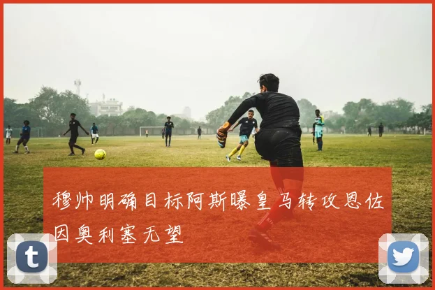 穆帅明确目标阿斯曝皇马转攻恩佐因奥利塞无望