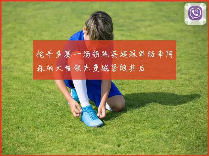 枪手多赛一场领跑英超冠军赔率阿森纳大幅领先曼城紧随其后