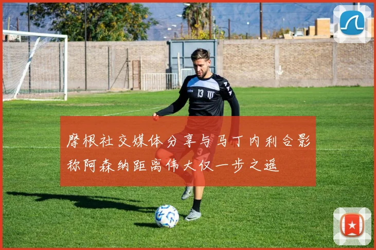 摩根社交媒体分享与马丁内利合影称阿森纳距离伟大仅一步之遥