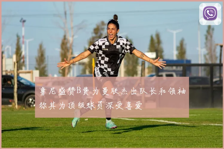 鲁尼盛赞B费为曼联杰出队长和领袖称其为顶级球员深受喜爱