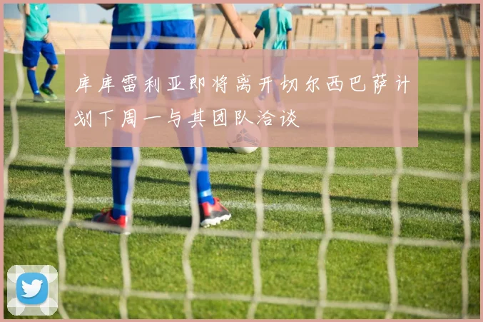 库库雷利亚即将离开切尔西巴萨计划下周一与其团队洽谈
