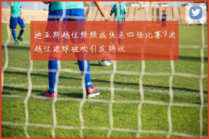 迪亚斯越位频频成焦点四场比赛9次越位进球被吹引发热议