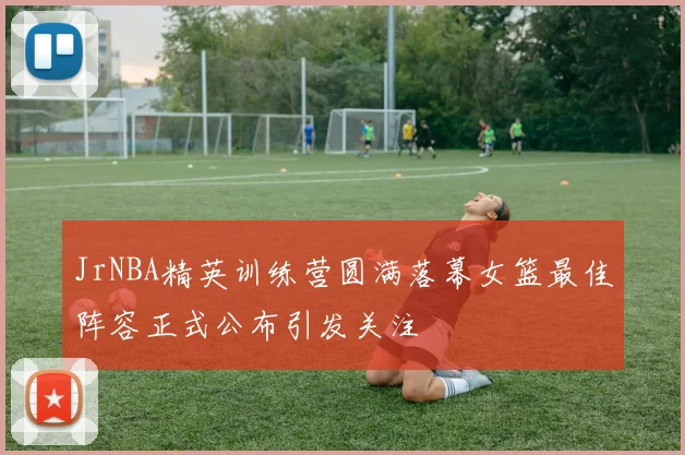 JrNBA精英训练营圆满落幕女篮最佳阵容正式公布引发关注