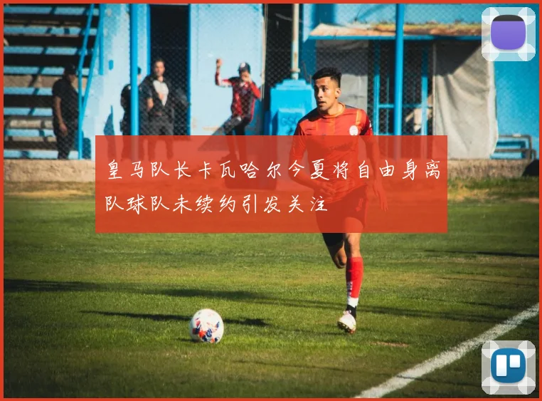 皇马队长卡瓦哈尔今夏将自由身离队球队未续约引发关注